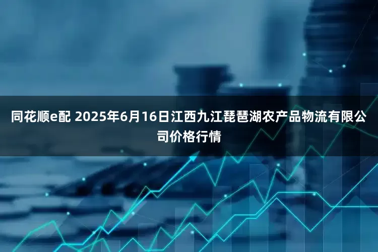 同花顺e配 2025年6月16日江西九江琵琶湖农产品物流有限公司价格行情