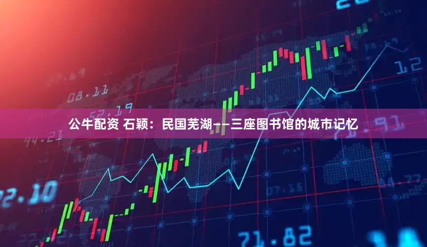 公牛配资 石颖：民国芜湖——三座图书馆的城市记忆