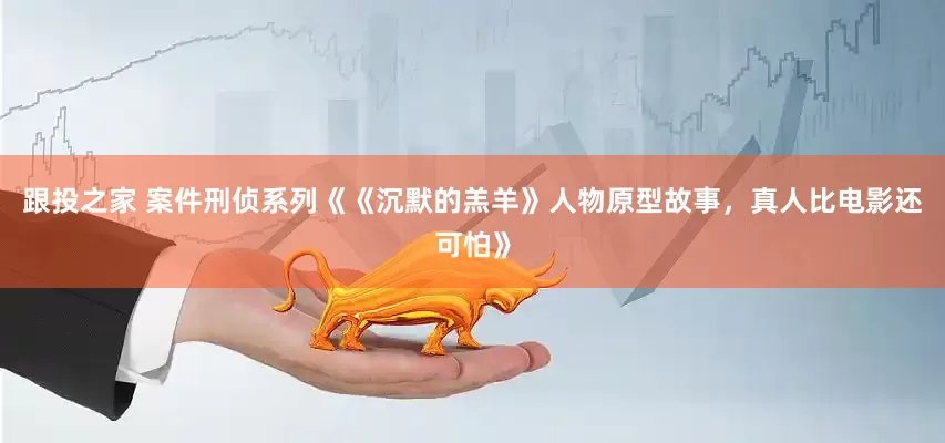 跟投之家 案件刑侦系列《《沉默的羔羊》人物原型故事，真人比电影还可怕》
