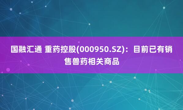 国融汇通 重药控股(000950.SZ)：目前已有销售兽药相关商品