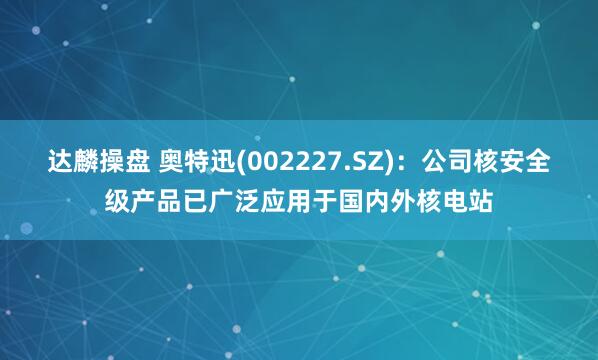 达麟操盘 奥特迅(002227.SZ)：公司核安全级产品已广泛应用于国内外核电站