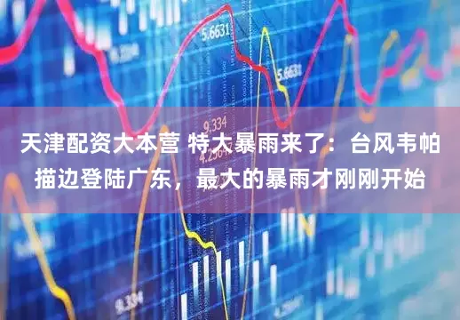 天津配资大本营 特大暴雨来了：台风韦帕描边登陆广东，最大的暴雨才刚刚开始