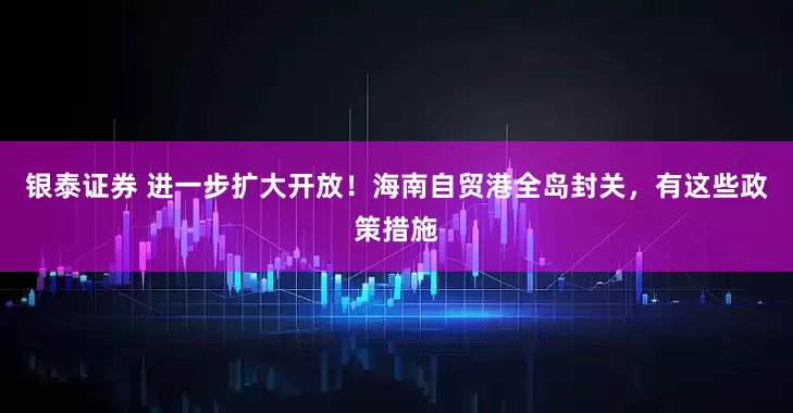 银泰证券 进一步扩大开放！海南自贸港全岛封关，有这些政策措施