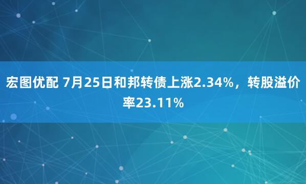 宏图优配 7月25日和邦转债上涨2.34%，转股溢价率23.11%