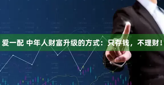 爱一配 中年人财富升级的方式：只存钱，不理财！