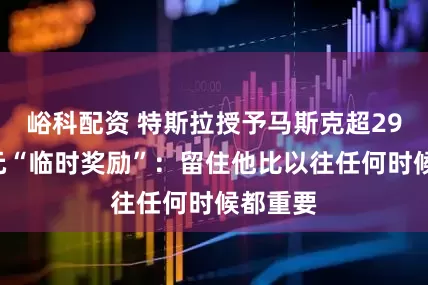 峪科配资 特斯拉授予马斯克超290亿美元“临时奖励”：留住他比以往任何时候都重要