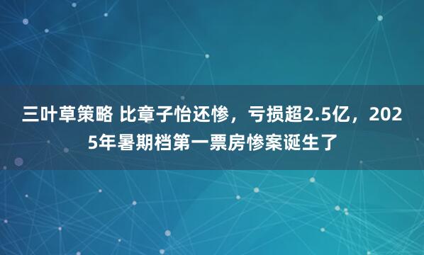 三叶草策略 比章子怡还惨，亏损超2.5亿，2025年暑期档第一票房惨案诞生了