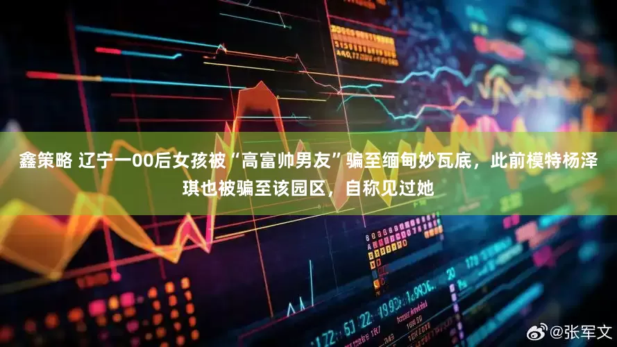 鑫策略 辽宁一00后女孩被“高富帅男友”骗至缅甸妙瓦底，此前模特杨泽琪也被骗至该园区，自称见过她