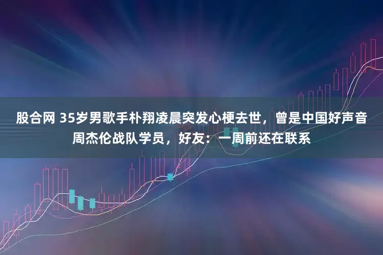 股合网 35岁男歌手朴翔凌晨突发心梗去世，曾是中国好声音周杰伦战队学员，好友：一周前还在联系