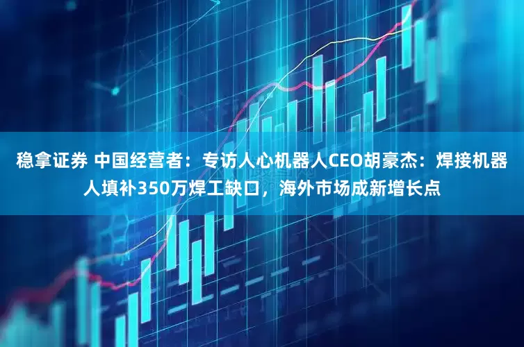 稳拿证券 中国经营者:专访人心机器人CEO胡豪杰:焊接机器人填补350万焊工缺口,海外市场成新增长点