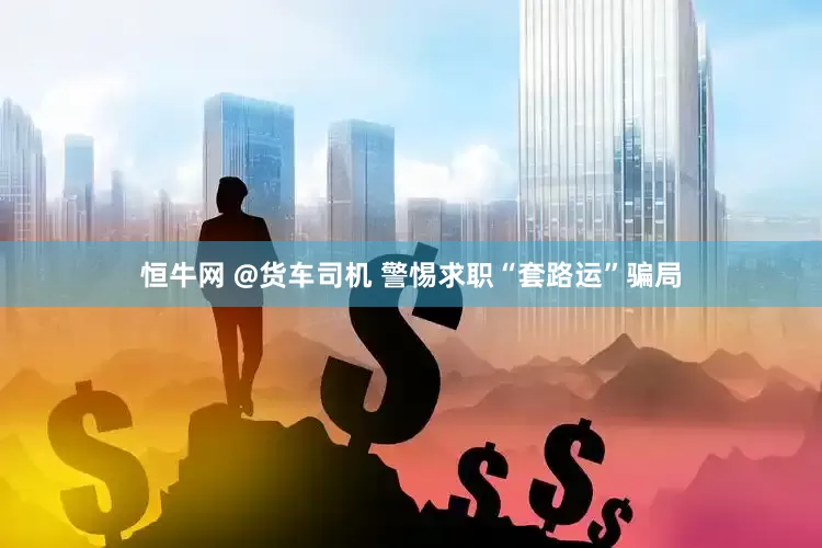 恒牛网 @货车司机 警惕求职“套路运”骗局