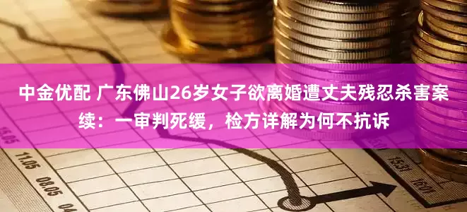 中金优配 广东佛山26岁女子欲离婚遭丈夫残忍杀害案续：一审判死缓，检方详解为何不抗诉