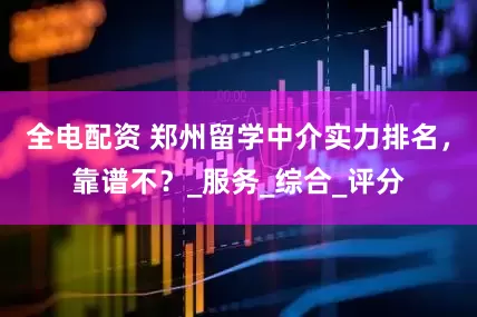 全电配资 郑州留学中介实力排名，靠谱不？_服务_综合_评分