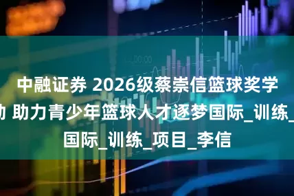 中融证券 2026级蔡崇信篮球奖学金报名启动 助力青少年篮球人才逐梦国际_训练_项目_李信