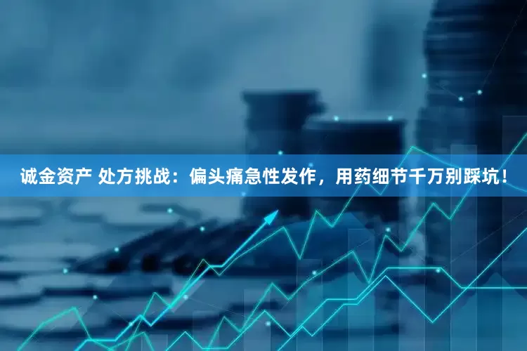 诚金资产 处方挑战：偏头痛急性发作，用药细节千万别踩坑！