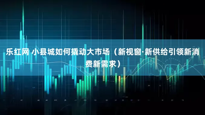 乐红网 小县城如何撬动大市场（新视窗·新供给引领新消费新需求）