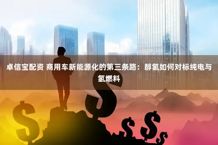 卓信宝配资 商用车新能源化的第三条路：醇氢如何对标纯电与氢燃料
