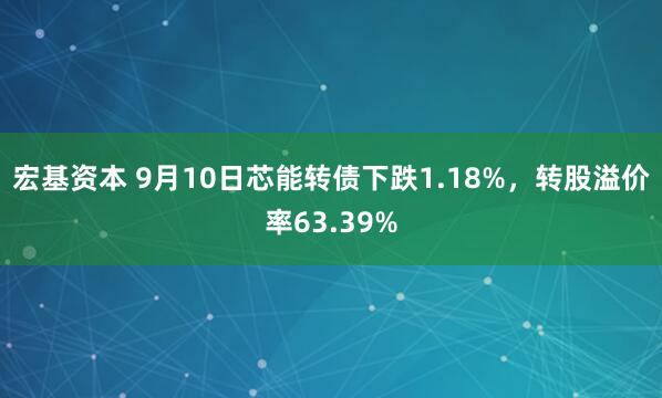 宏基资本 9月10日芯能转债下跌1.18%，转股溢价率63.39%