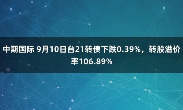 中期国际 9月10日台21转债下跌0.39%，转股溢价率106.89%