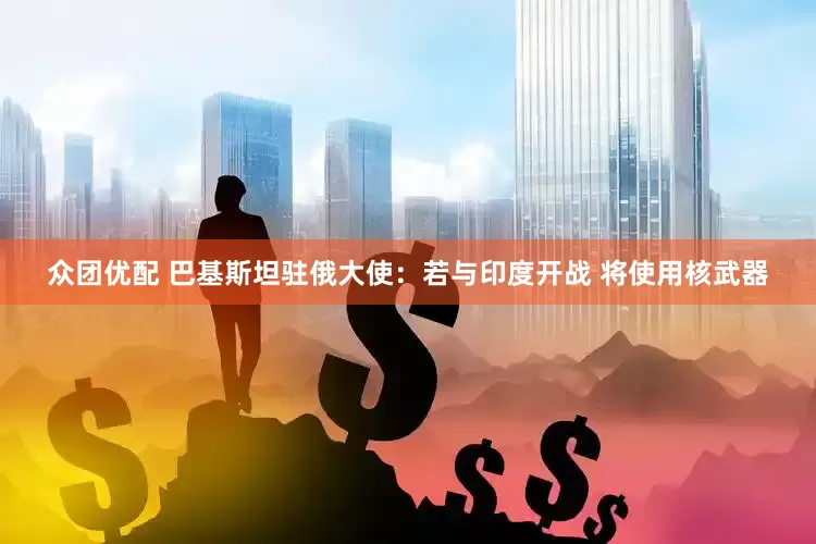 众团优配 巴基斯坦驻俄大使：若与印度开战 将使用核武器
