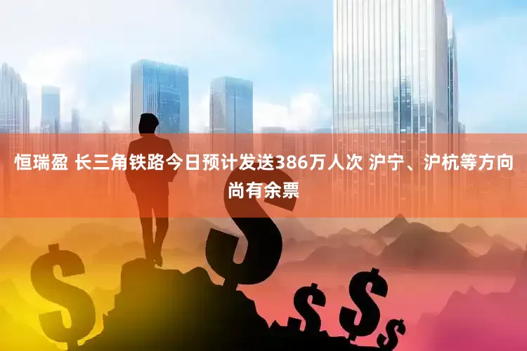 恒瑞盈 长三角铁路今日预计发送386万人次 沪宁、沪杭等方向尚有余票