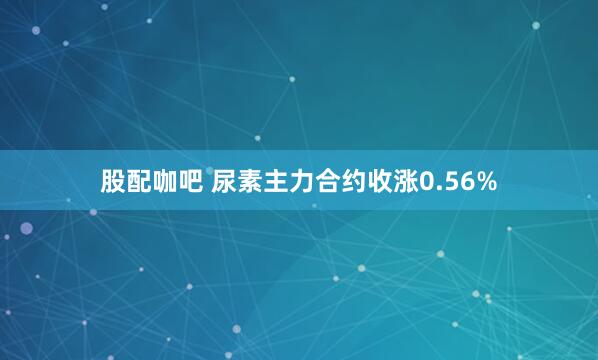 股配咖吧 尿素主力合约收涨0.56%