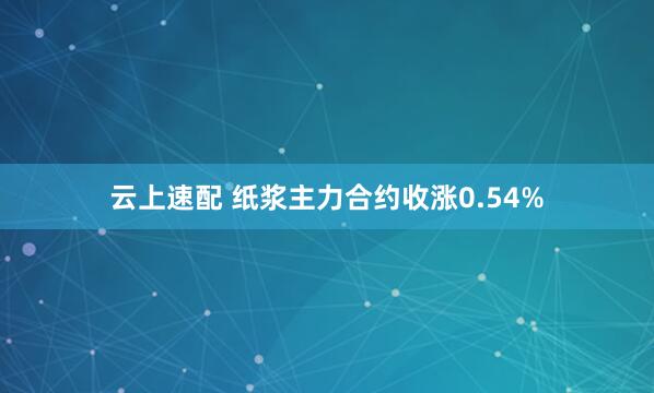 云上速配 纸浆主力合约收涨0.54%