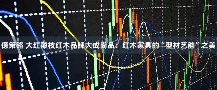億策略 大红酸枝红木品牌大成尚品：红木家具的“型材艺韵”之美